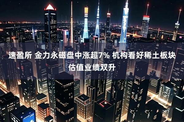 速盈所 金力永磁盘中涨超7% 机构看好稀土板块估值业绩双升