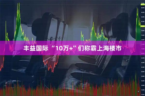 丰益国际 “10万+”们称霸上海楼市
