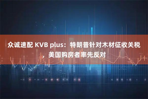 众诚速配 KVB plus：特朗普针对木材征收关税，美国购房者率先反对