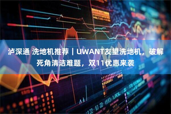 泸深通 洗地机推荐|UWANT友望洗地机,破解死角清洁难题,双11优惠来袭