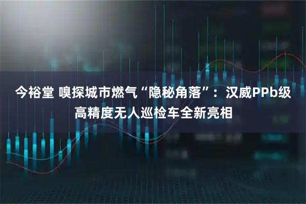 今裕堂 嗅探城市燃气“隐秘角落”：汉威PPb级高精度无人巡检车全新亮相