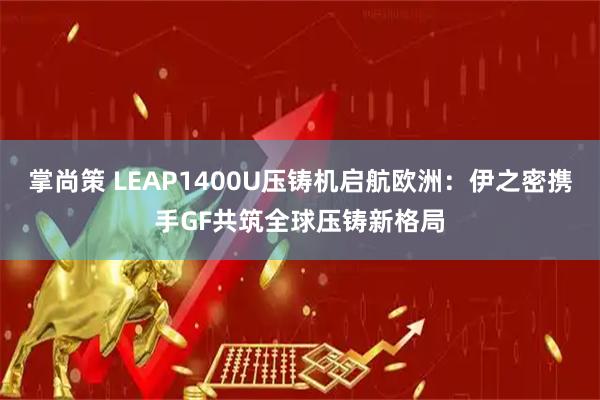 掌尚策 LEAP1400U压铸机启航欧洲：伊之密携手GF共筑全球压铸新格局