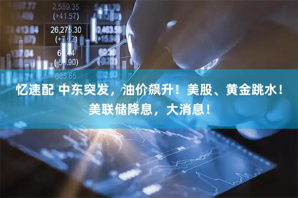 忆速配 中东突发,油价飙升!美股、黄金跳水!美联储降息,大消息!