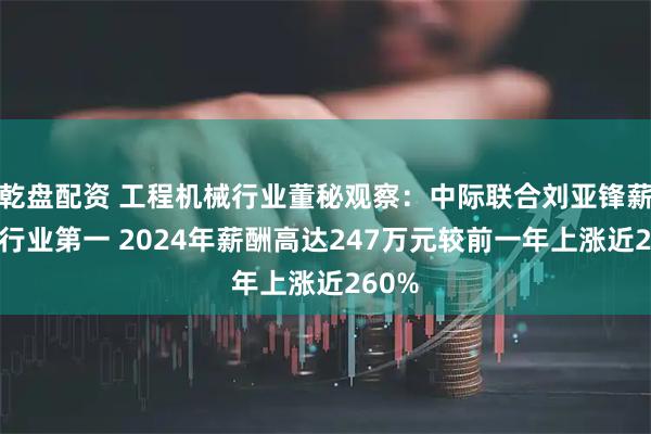 乾盘配资 工程机械行业董秘观察：中际联合刘亚锋薪酬为行业第一 2024年薪酬高达247万元较前一年上涨近260%