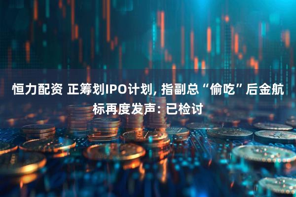 恒力配资 正筹划IPO计划, 指副总“偷吃”后金航标再度发声: 已检讨