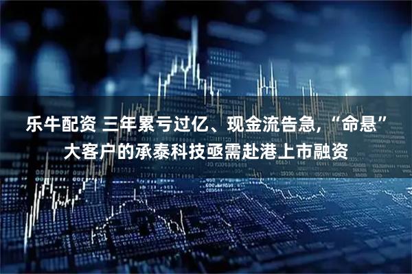 乐牛配资 三年累亏过亿、现金流告急, “命悬”大客户的承泰科技亟需赴港上市融资