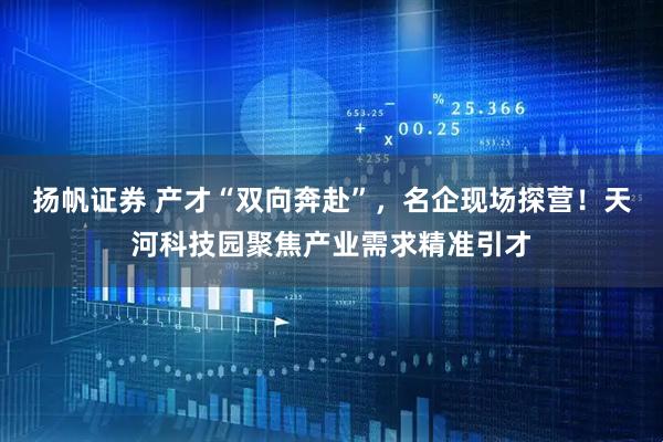 扬帆证券 产才“双向奔赴”，名企现场探营！天河科技园聚焦产业需求精准引才
