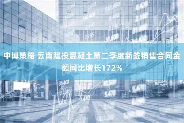 中博策略 云南建投混凝土第二季度新签销售合同金额同比增长172%